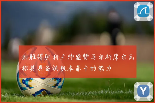 利雅得胜利主帅盛赞马尔科席尔瓦称其具备执教本菲卡的能力