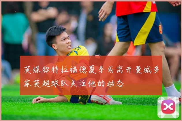 英媒称特拉福德夏季或离开曼城多家英超球队关注他的动态