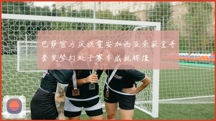 巴萨官方庆祝霍安加西亚荣获金手套奖梦幻处子赛季成就辉煌