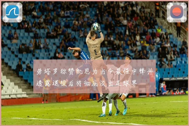 劳塔罗称赞凯恩为当今最强中锋并透露退役后将彻底淡出足球界