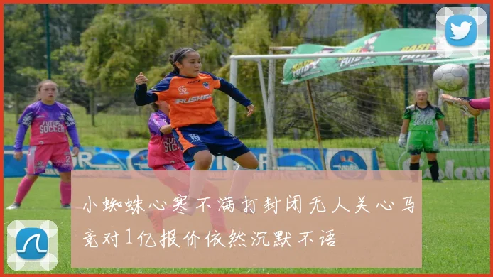 小蜘蛛心寒不满打封闭无人关心马竞对1亿报价依然沉默不语