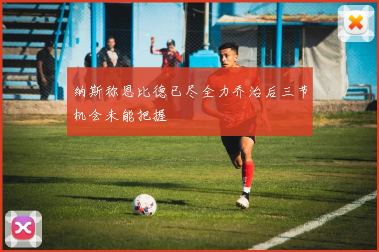 纳斯称恩比德已尽全力乔治后三节机会未能把握