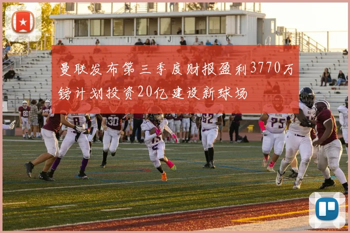 曼联发布第三季度财报盈利3770万镑计划投资20亿建设新球场