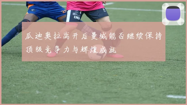 瓜迪奥拉离开后曼城能否继续保持顶级竞争力与辉煌成就
