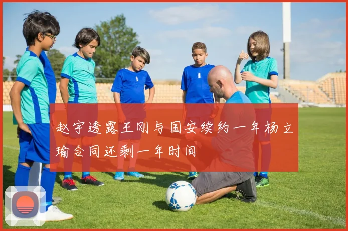 赵宇透露王刚与国安续约一年杨立瑜合同还剩一年时间
