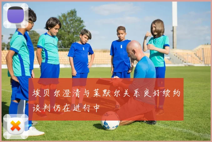 埃贝尔澄清与莱默尔关系良好续约谈判仍在进行中