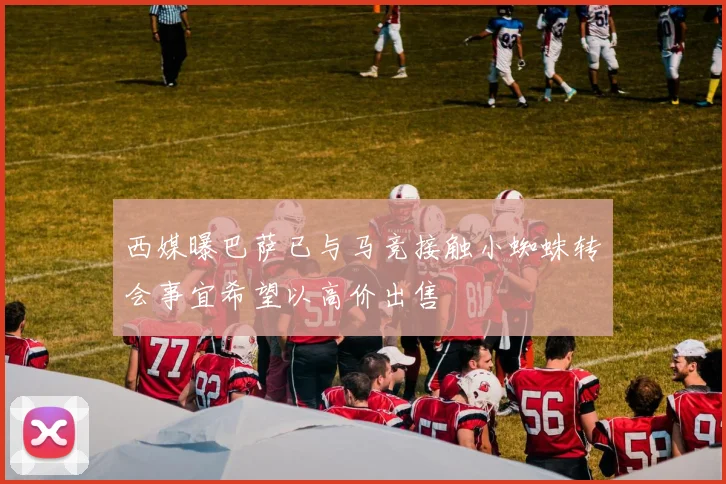 西媒曝巴萨已与马竞接触小蜘蛛转会事宜希望以高价出售