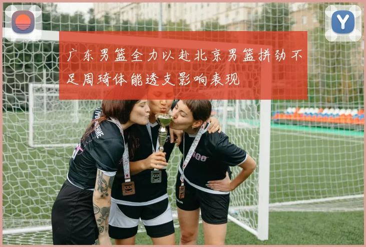 广东男篮全力以赴北京男篮拼劲不足周琦体能透支影响表现